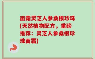 面霜灵芝人参桑根珍珠(天然植物配方，重磅推荐：灵芝人参桑根珍珠面霜)