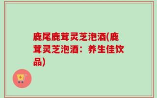 鹿尾鹿茸灵芝泡酒(鹿茸灵芝泡酒：养生佳饮品)