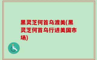 黑灵芝何首乌渡美(黑灵芝何首乌行进美国市场)