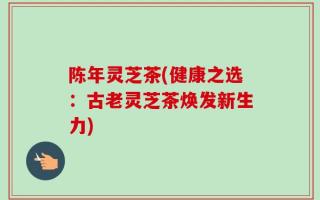 陈年灵芝茶(健康之选：古老灵芝茶焕发新生力)