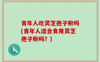 青年人吃灵芝孢子粉吗(青年人适合食用灵芝孢子粉吗？)