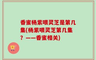 香蜜杨紫喂灵芝是第几集(杨紫喂灵芝第几集？——香蜜相关)