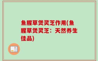 鱼腥草煲灵芝作用(鱼腥草煲灵芝：天然养生佳品)