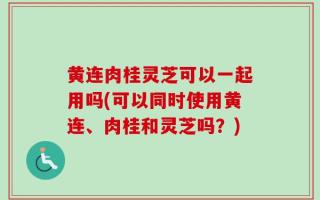 黄连肉桂灵芝可以一起用吗(可以同时使用黄连、肉桂和灵芝吗？)