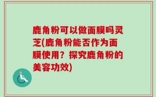 鹿角粉可以做面膜吗灵芝(鹿角粉能否作为面膜使用？探究鹿角粉的美容功效)