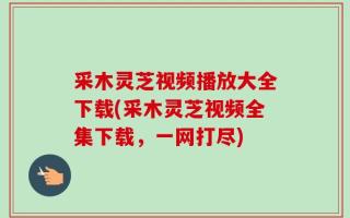 采木灵芝视频播放大全下载(采木灵芝视频全集下载，一网打尽)