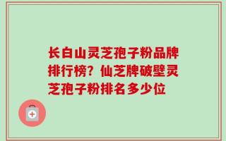 长白山灵芝孢子粉品牌排行榜？仙芝牌破壁灵芝孢子粉排名多少位