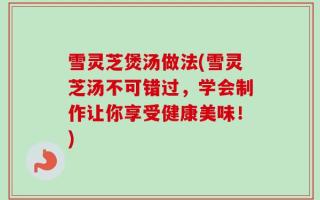 雪灵芝煲汤做法(雪灵芝汤不可错过，学会制作让你享受健康美味！)