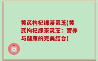 黄芪枸杞绿茶灵芝(黄芪枸杞绿茶灵芝：营养与健康的完美结合)