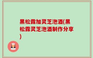 黑松露加灵芝泡酒(黑松露灵芝泡酒制作分享)