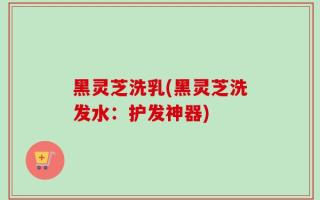 黑灵芝洗乳(黑灵芝洗发水：护发神器)