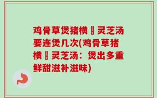 鸡骨草煲猪横脷灵芝汤要连煲几次(鸡骨草猪横脷灵芝汤：煲出多重鲜甜滋补滋味)