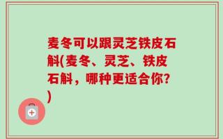 麦冬可以跟灵芝铁皮石斛(麦冬、灵芝、铁皮石斛，哪种更适合你？)