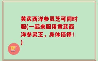 黄芪西洋参灵芝可同时服(一起来服用黄芪西洋参灵芝，身体倍棒！)
