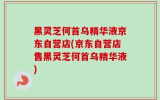 黑灵芝何首乌精华液京东自营店(京东自营店售黑灵芝何首乌精华液)