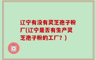 辽宁有没有灵芝孢子粉厂(辽宁是否有生产灵芝孢子粉的工厂？)