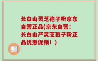 长白山灵芝孢子粉京东自营正品(京东自营：长白山产灵芝孢子粉正品优惠促销！)