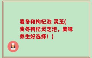 麦冬和枸杞泡 灵芝(麦冬枸杞灵芝泡，美味养生好选择！)