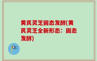 黄芪灵芝固态发酵(黄芪灵芝全新形态：固态发酵)