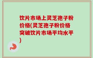 饮片市场上灵芝孢子粉价格(灵芝孢子粉价格突破饮片市场平均水平)