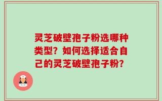 灵芝破壁孢子粉选哪种类型？如何选择适合自己的灵芝破壁孢子粉？
