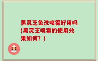 黑灵芝免洗喷雾好用吗(黑灵芝喷雾的使用效果如何？)