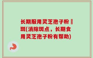 长期服用灵芝孢子粉袪斑(消除斑点，长期食用灵芝孢子粉有帮助)