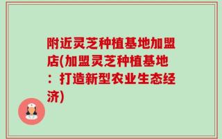 附近灵芝种植基地加盟店(加盟灵芝种植基地：打造新型农业生态经济)