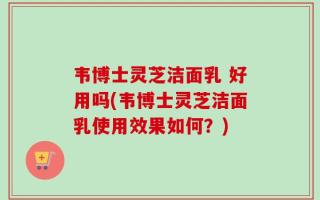 韦博士灵芝洁面乳 好用吗(韦博士灵芝洁面乳使用效果如何？)