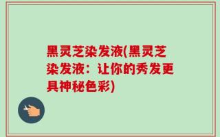 黑灵芝染发液(黑灵芝染发液：让你的秀发更具神秘色彩)
