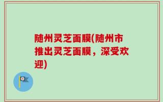 随州灵芝面膜(随州市推出灵芝面膜，深受欢迎)
