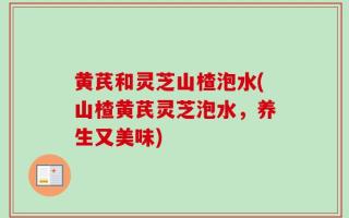 黄芪和灵芝山楂泡水(山楂黄芪灵芝泡水，养生又美味)