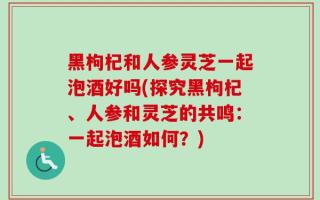 黑枸杞和人参灵芝一起泡酒好吗(探究黑枸杞、人参和灵芝的共鸣：一起泡酒如何？)