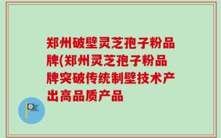 郑州破壁灵芝孢子粉品牌(郑州灵芝孢子粉品牌突破传统制壁技术产出高品质产品