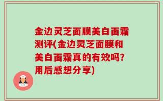 金边灵芝面膜美白面霜测评(金边灵芝面膜和美白面霜真的有效吗？用后感想分享)