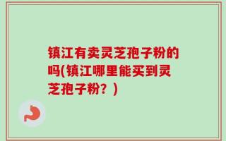 镇江有卖灵芝孢子粉的吗(镇江哪里能买到灵芝孢子粉？)