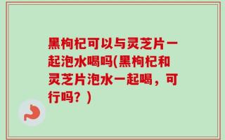 黑枸杞可以与灵芝片一起泡水喝吗(黑枸杞和灵芝片泡水一起喝，可行吗？)