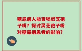 糖尿病人能否喝灵芝孢子粉？探讨灵芝孢子粉对糖尿病患者的影响？