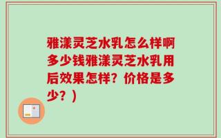 雅漾灵芝水乳怎么样啊多少钱雅漾灵芝水乳用后效果怎样？价格是多少？)