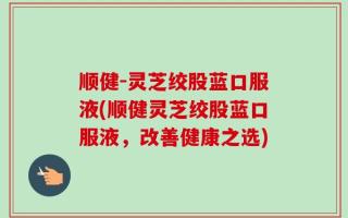 顺健-灵芝绞股蓝口服液(顺健灵芝绞股蓝口服液，改善健康之选)