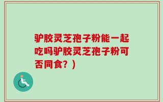 驴胶灵芝孢子粉能一起吃吗驴胶灵芝孢子粉可否同食？)