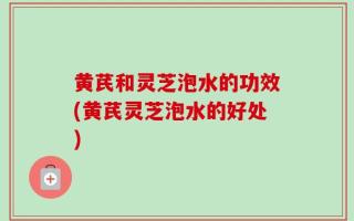 黄芪和灵芝泡水的功效(黄芪灵芝泡水的好处)