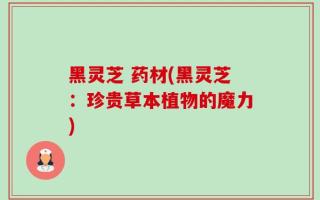 黑灵芝 药材(黑灵芝：珍贵草本植物的魔力)