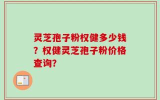 灵芝孢子粉权健多少钱？权健灵芝孢子粉价格查询？