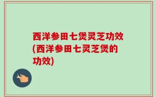 西洋参田七煲灵芝功效(西洋参田七灵芝煲的功效)