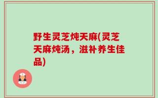 野生灵芝炖天麻(灵芝天麻炖汤，滋补养生佳品)