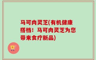 马可肉灵芝(有机健康搭档！马可肉灵芝为您带来食疗新品)
