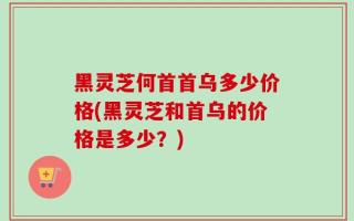 黑灵芝何首首乌多少价格(黑灵芝和首乌的价格是多少？)