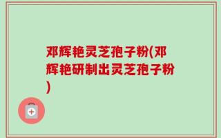 邓辉艳灵芝孢子粉(邓辉艳研制出灵芝孢子粉)