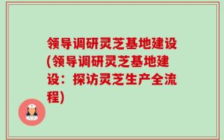 领导调研灵芝基地建设(领导调研灵芝基地建设：探访灵芝生产全流程)